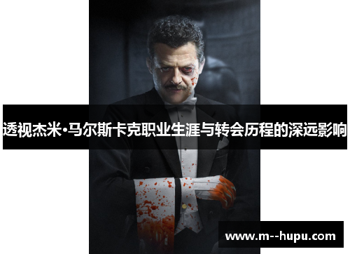 透视杰米·马尔斯卡克职业生涯与转会历程的深远影响 透视杰米·马尔斯卡克职业生涯与转会历程的深远影响