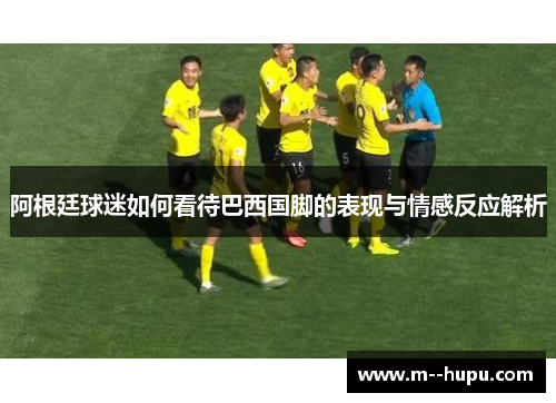 阿根廷球迷如何看待巴西国脚的表现与情感反应解析 阿根廷球迷如何看待巴西国脚的表现与情感反应解析