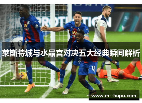 莱斯特城与水晶宫对决五大经典瞬间解析