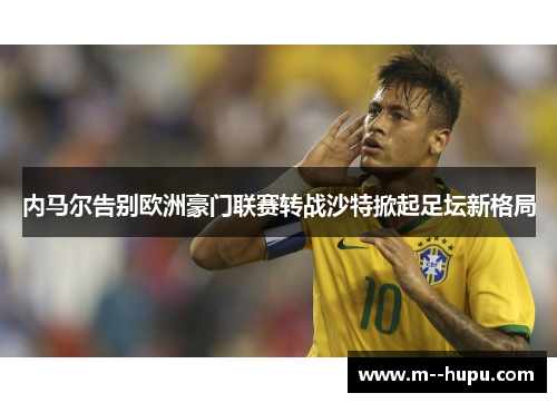 内马尔告别欧洲豪门联赛转战沙特掀起足坛新格局