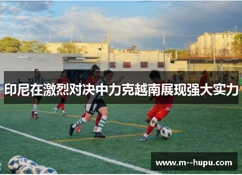 印尼在激烈对决中力克越南展现强大实力