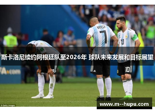 斯卡洛尼续约阿根廷队至2026年 球队未来发展和目标展望