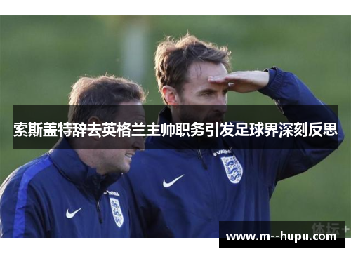 索斯盖特辞去英格兰主帅职务引发足球界深刻反思