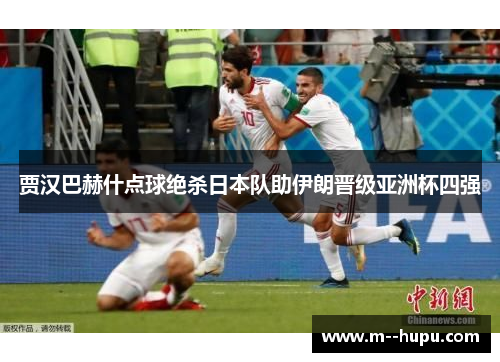 贾汉巴赫什点球绝杀日本队助伊朗晋级亚洲杯四强