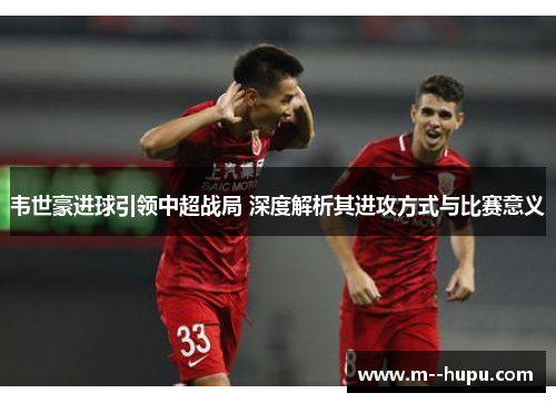 韦世豪进球引领中超战局 深度解析其进攻方式与比赛意义