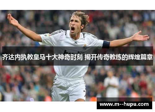 齐达内执教皇马十大神奇时刻 揭开传奇教练的辉煌篇章