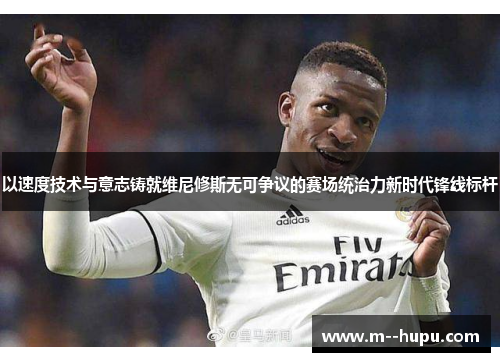 以速度技术与意志铸就维尼修斯无可争议的赛场统治力新时代锋线标杆