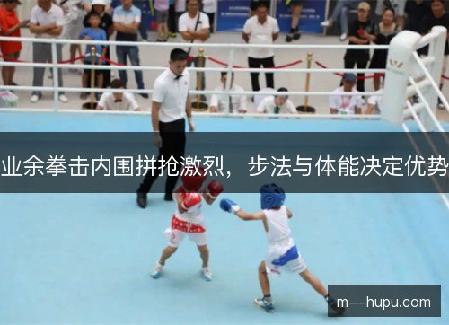 业余拳击内围拼抢激烈，步法与体能决定优势